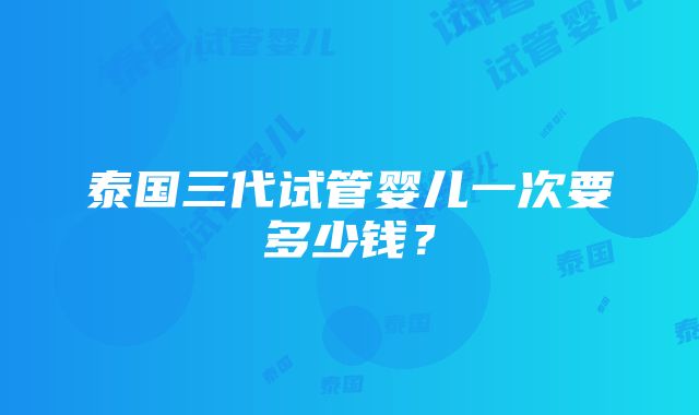 泰国三代试管婴儿一次要多少钱？