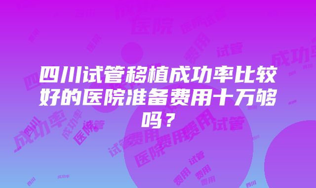 四川试管移植成功率比较好的医院准备费用十万够吗？