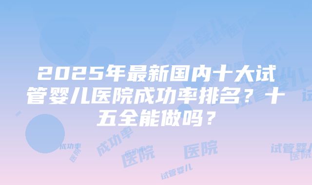 2025年最新国内十大试管婴儿医院成功率排名？十五全能做吗？