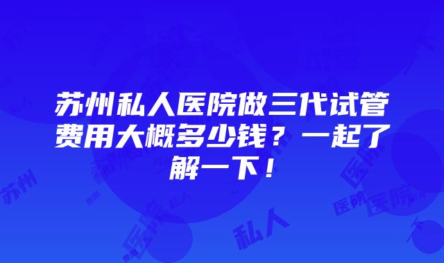 苏州私人医院做三代试管费用大概多少钱？一起了解一下！