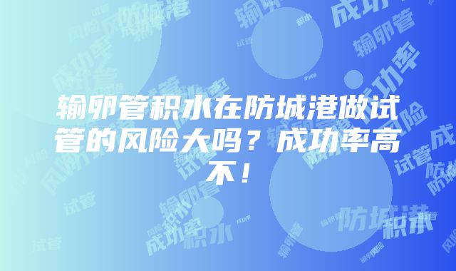 输卵管积水在防城港做试管的风险大吗？成功率高不！