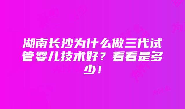 湖南长沙为什么做三代试管婴儿技术好？看看是多少！