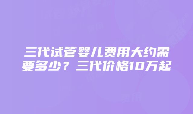 三代试管婴儿费用大约需要多少？三代价格10万起