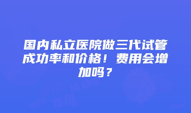 国内私立医院做三代试管成功率和价格！费用会增加吗？