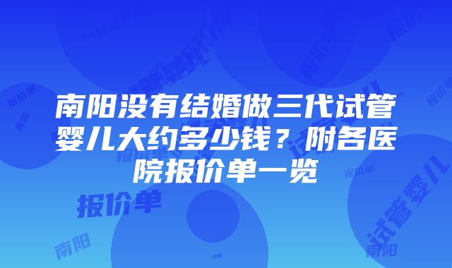 南阳没有结婚做三代试管婴儿大约多少钱？附各医院报价单一览