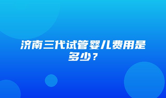 济南三代试管婴儿费用是多少？