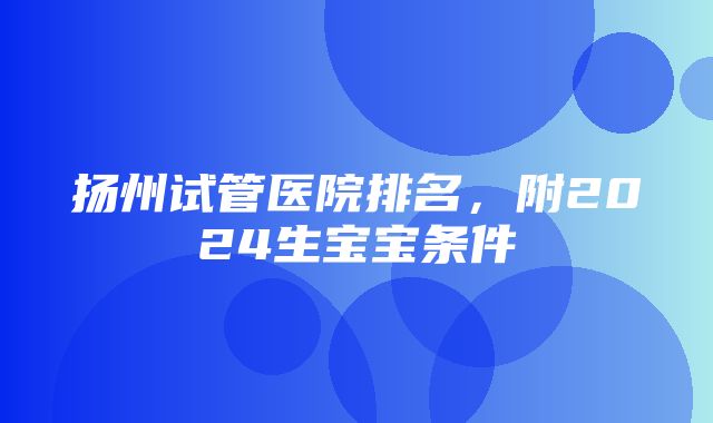 扬州试管医院排名，附2024生宝宝条件