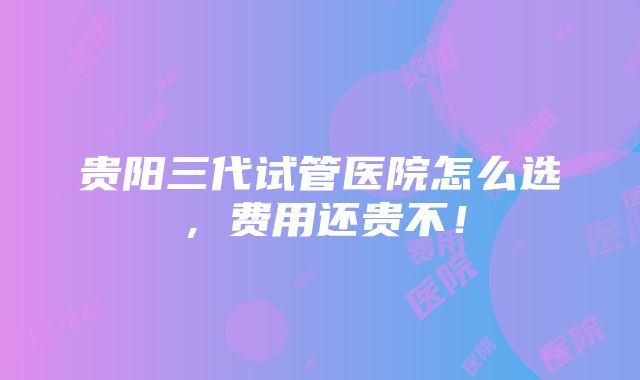 贵阳三代试管医院怎么选，费用还贵不！