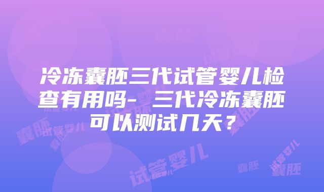 冷冻囊胚三代试管婴儿检查有用吗- 三代冷冻囊胚可以测试几天？