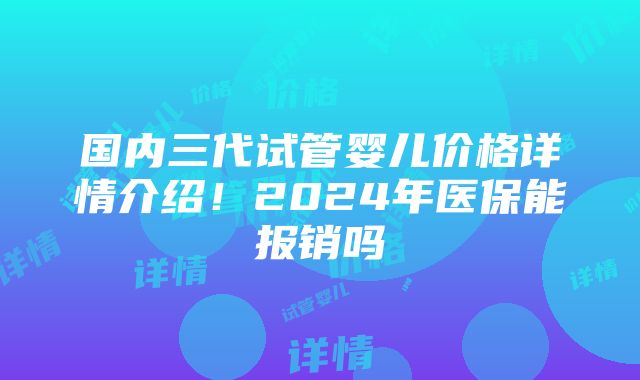 国内三代试管婴儿价格详情介绍！2024年医保能报销吗