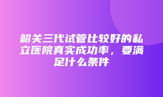 韶关三代试管比较好的私立医院真实成功率，要满足什么条件