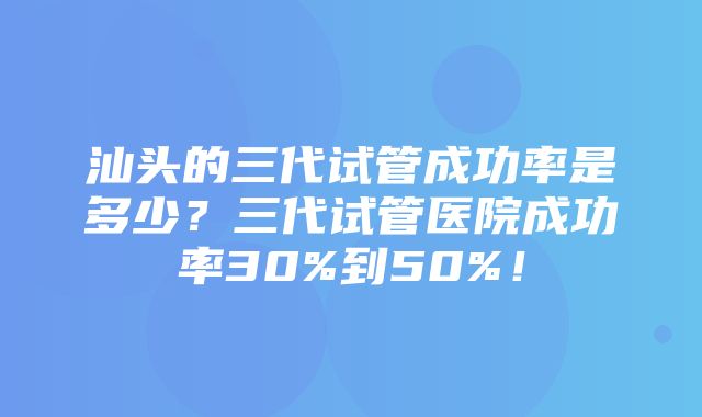 汕头的三代试管成功率是多少？三代试管医院成功率30%到50%！