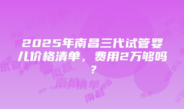 2025年南昌三代试管婴儿价格清单，费用2万够吗？