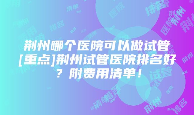 荆州哪个医院可以做试管[重点]荆州试管医院排名好？附费用清单！