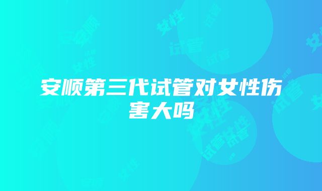 安顺第三代试管对女性伤害大吗