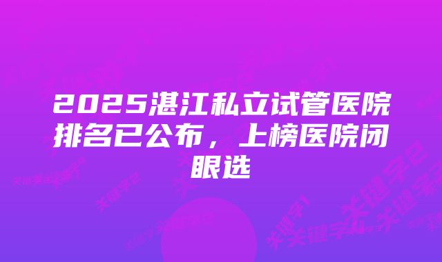 2025湛江私立试管医院排名已公布，上榜医院闭眼选