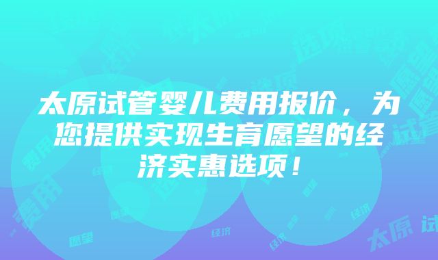 太原试管婴儿费用报价，为您提供实现生育愿望的经济实惠选项！