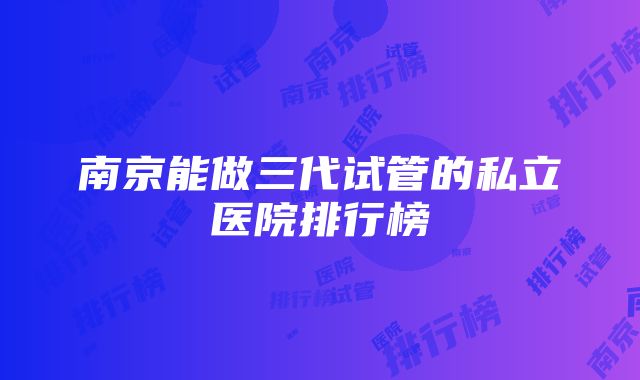 南京能做三代试管的私立医院排行榜