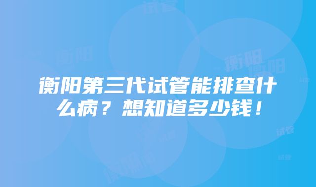 衡阳第三代试管能排查什么病？想知道多少钱！