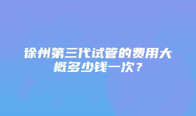 徐州第三代试管的费用大概多少钱一次？