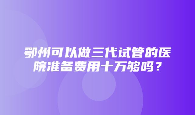 鄂州可以做三代试管的医院准备费用十万够吗？