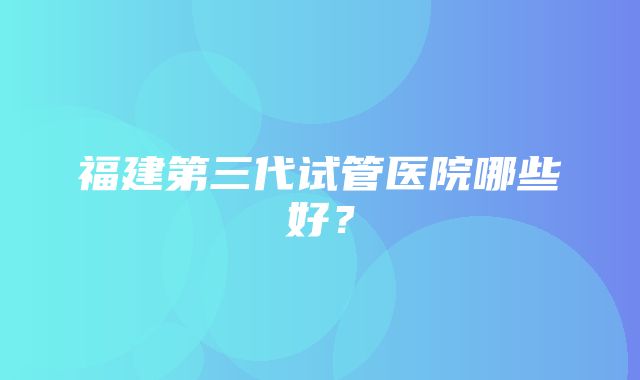 福建第三代试管医院哪些好？