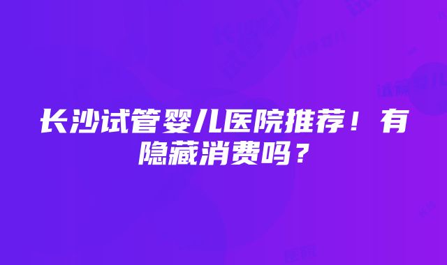 长沙试管婴儿医院推荐！有隐藏消费吗？