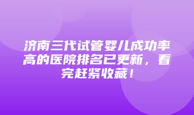 济南三代试管婴儿成功率高的医院排名已更新，看完赶紧收藏！