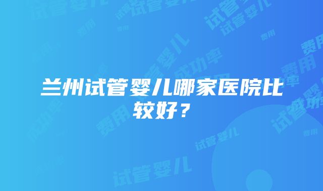 兰州试管婴儿哪家医院比较好？