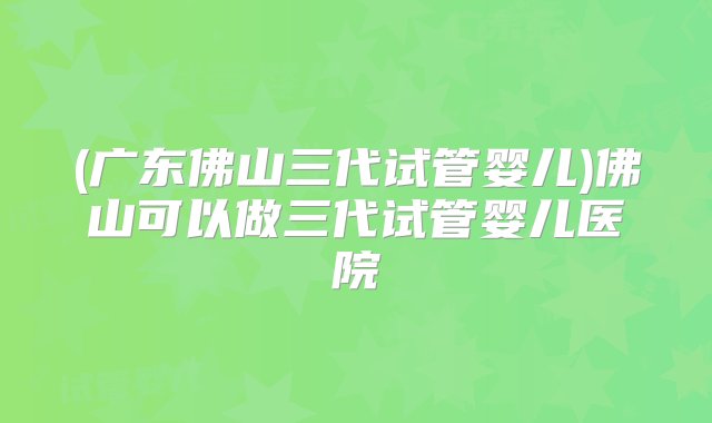 (广东佛山三代试管婴儿)佛山可以做三代试管婴儿医院