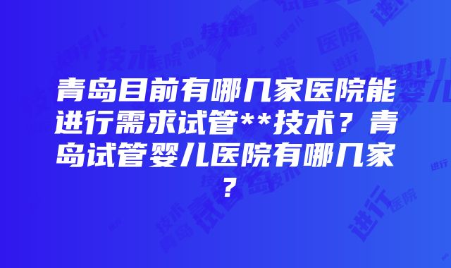 青岛目前有哪几家医院能进行需求试管**技术？青岛试管婴儿医院有哪几家？