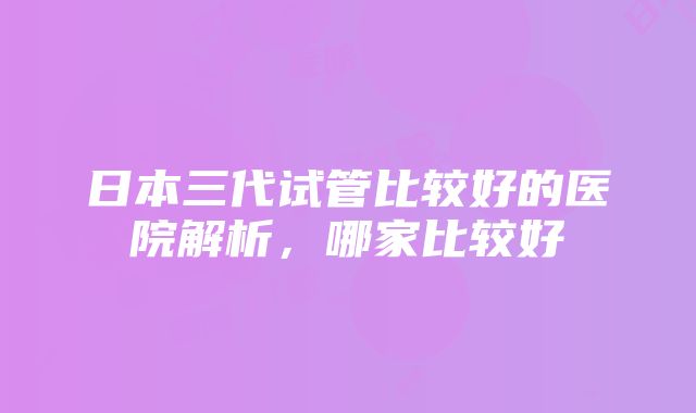 日本三代试管比较好的医院解析，哪家比较好