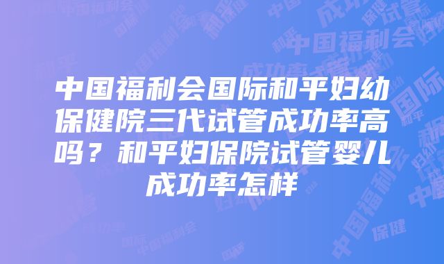 中国福利会国际和平妇幼保健院三代试管成功率高吗？和平妇保院试管婴儿成功率怎样