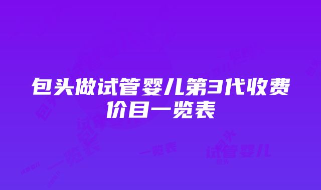 包头做试管婴儿第3代收费价目一览表