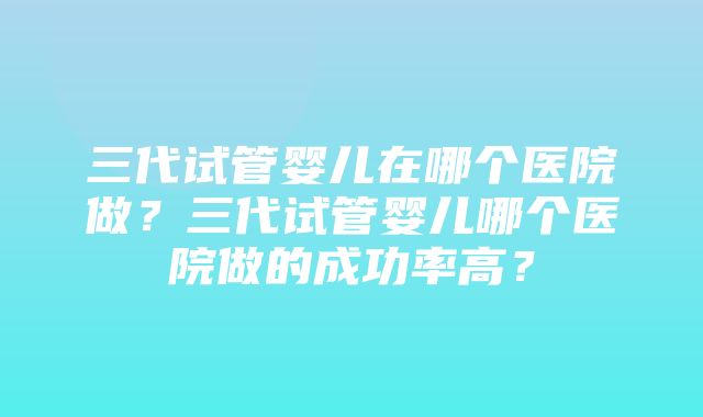 三代试管婴儿在哪个医院做？三代试管婴儿哪个医院做的成功率高？