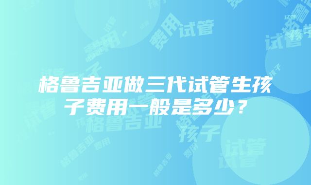 格鲁吉亚做三代试管生孩子费用一般是多少？