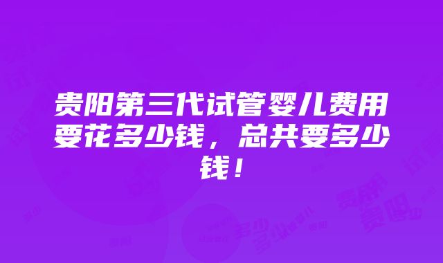 贵阳第三代试管婴儿费用要花多少钱，总共要多少钱！