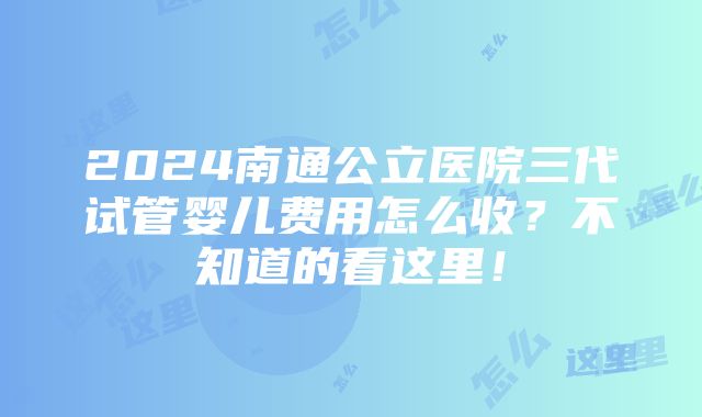 2024南通公立医院三代试管婴儿费用怎么收？不知道的看这里！