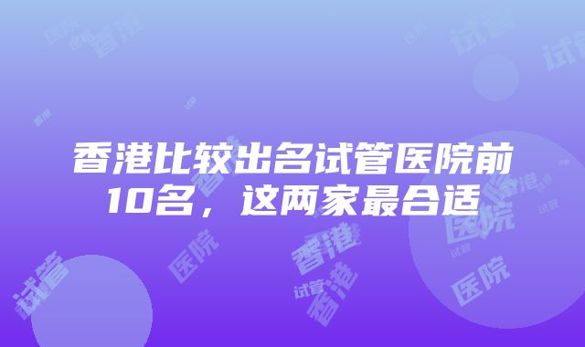 香港比较出名试管医院前10名，这两家最合适