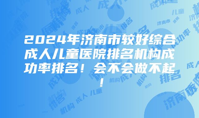 2024年济南市较好综合成人儿童医院排名机构成功率排名！会不会做不起！