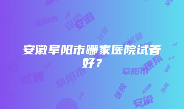 安徽阜阳市哪家医院试管好？