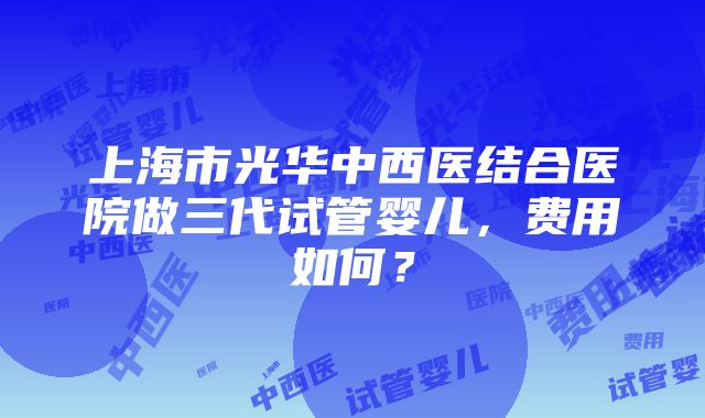 上海市光华中西医结合医院做三代试管婴儿，费用如何？