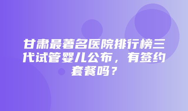 甘肃最著名医院排行榜三代试管婴儿公布，有签约套餐吗？