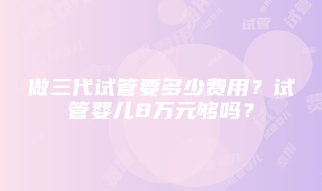 做三代试管要多少费用？试管婴儿8万元够吗？