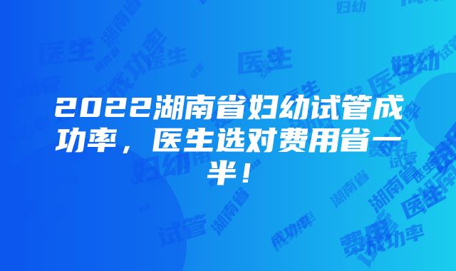 2022湖南省妇幼试管成功率，医生选对费用省一半！