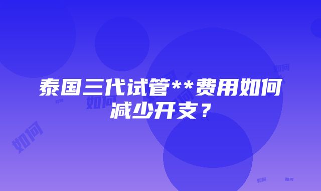 泰国三代试管**费用如何减少开支？