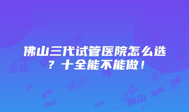 佛山三代试管医院怎么选？十全能不能做！