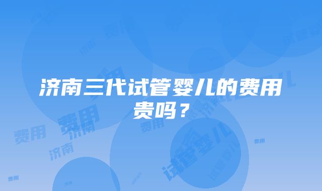 济南三代试管婴儿的费用贵吗？