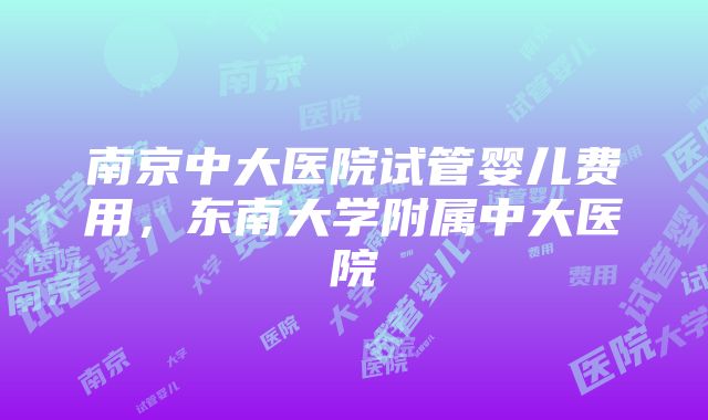 南京中大医院试管婴儿费用，东南大学附属中大医院