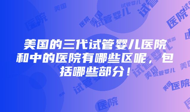 美国的三代试管婴儿医院和中的医院有哪些区呢，包括哪些部分！